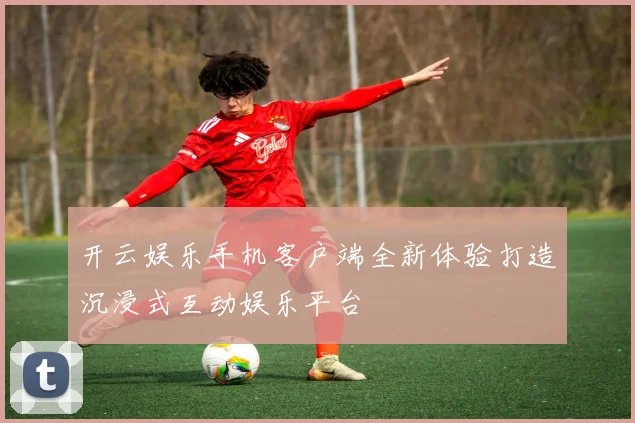 开云娱乐手机客户端全新体验打造沉浸式互动娱乐平台